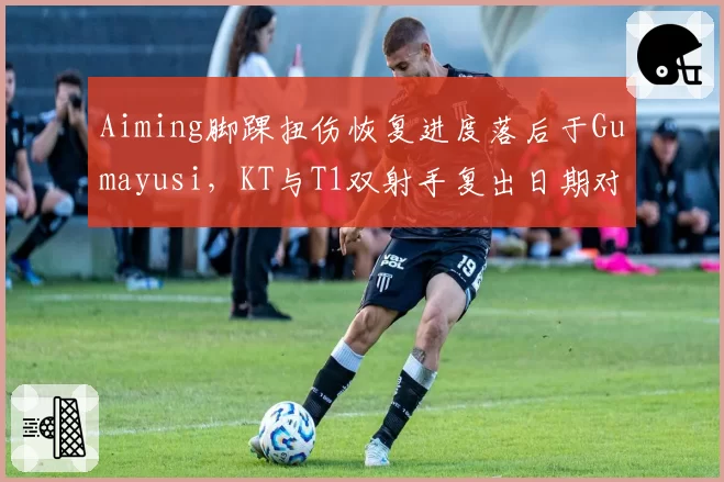 Aiming脚踝扭伤恢复进度落后于Gumayusi,KT与T1双射手复出日期对比