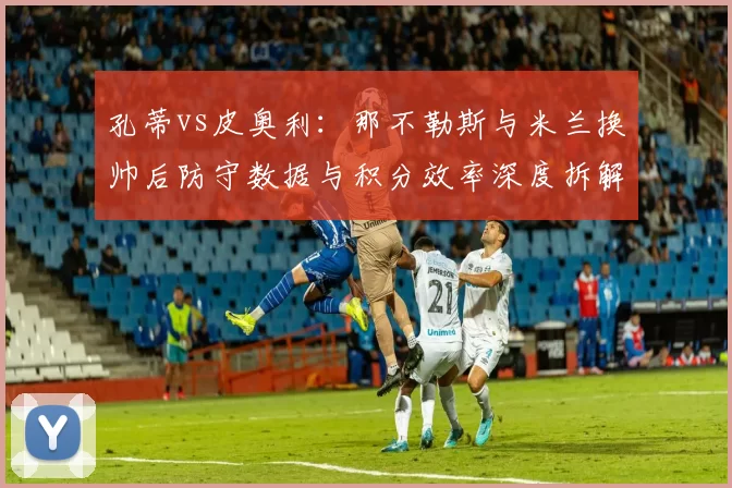 孔蒂vs皮奥利：那不勒斯与米兰换帅后防守数据与积分效率深度拆解