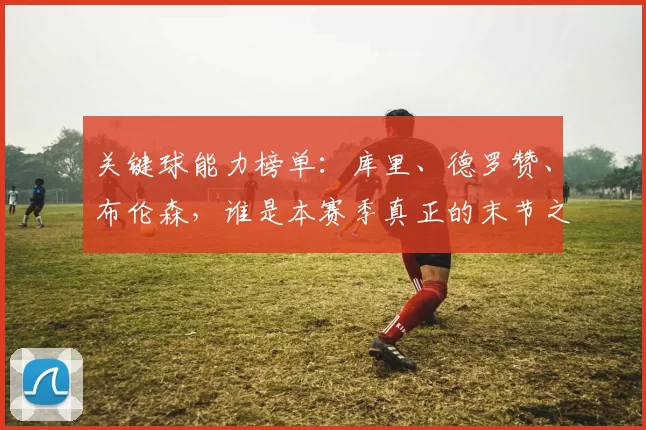 关键球能力榜单：库里、德罗赞、布伦森，谁是本赛季真正的末节之王？