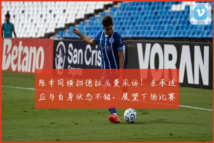 陈幸同横扫德拉戈曼采访！亲承适应与自身状态不错，展望下场比赛