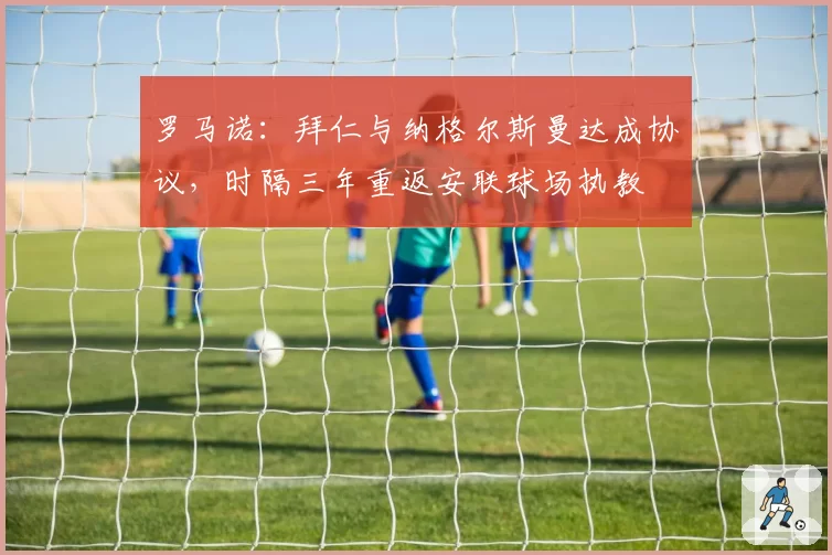 罗马诺：拜仁与纳格尔斯曼达成协议，时隔三年重返安联球场执教