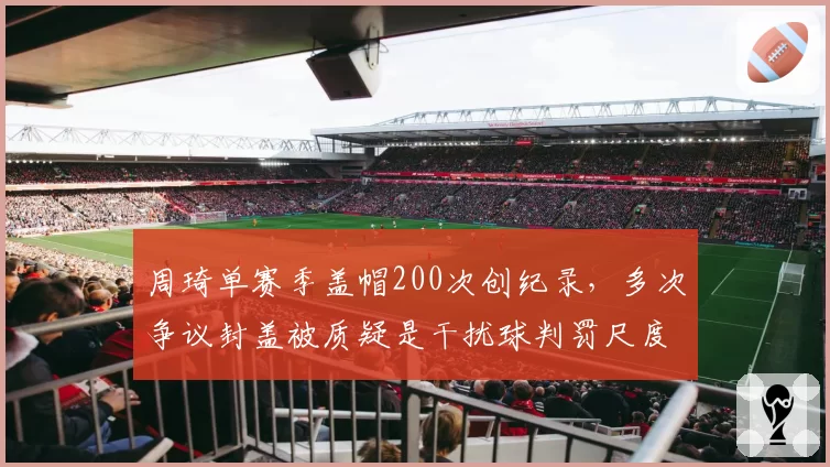 周琦单赛季盖帽200次创纪录,多次争议封盖被质疑是干扰球判罚尺度不一