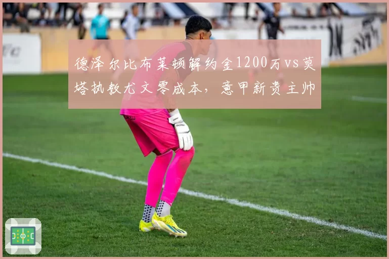 德泽尔比布莱顿解约金1200万vs莫塔执教尤文零成本,意甲新贵主帅身价两极__br_