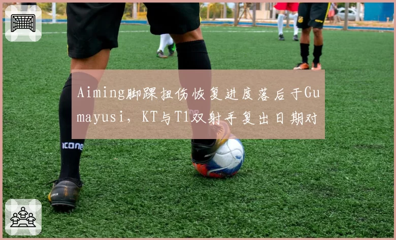 Aiming脚踝扭伤恢复进度落后于Gumayusi,KT与T1双射手复出日期对比