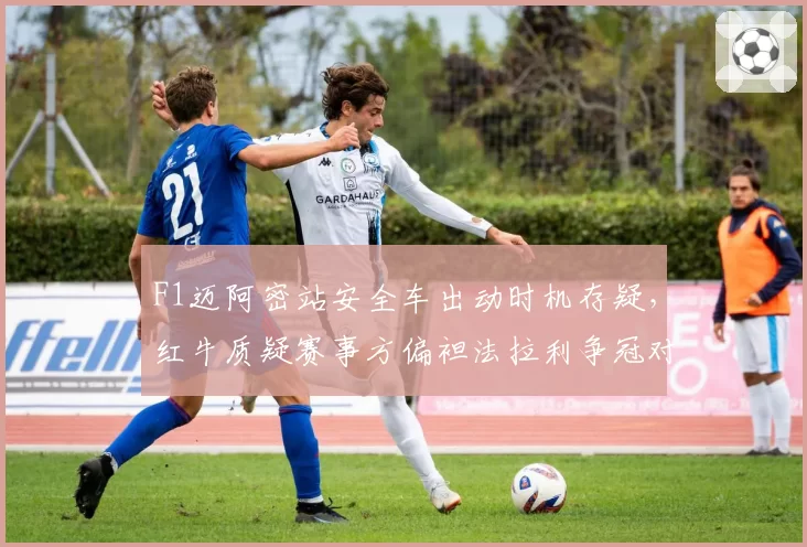 F1迈阿密站安全车出动时机存疑,红牛质疑赛事方偏袒法拉利争冠对手