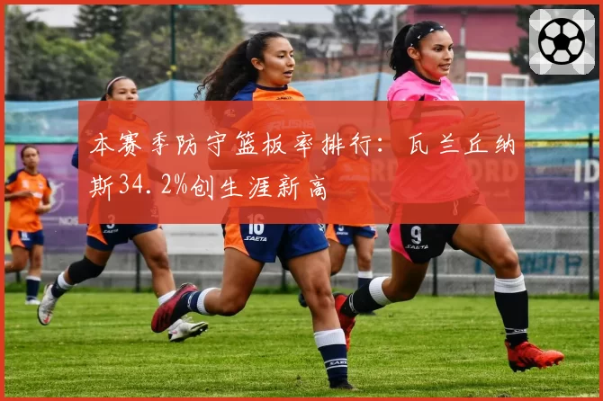 本赛季防守篮板率排行：瓦兰丘纳斯34.2%创生涯新高