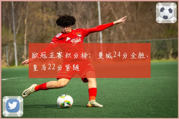 欧冠正赛积分榜:曼城24分全胜,皇马22分紧随
