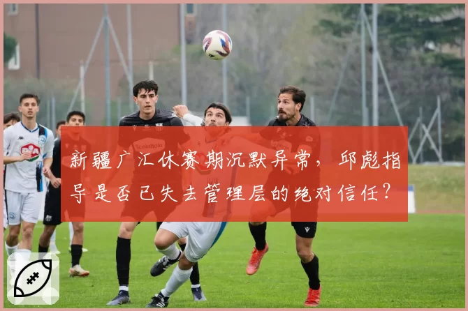 新疆广汇休赛期沉默异常,邱彪指导是否已失去管理层的绝对信任?