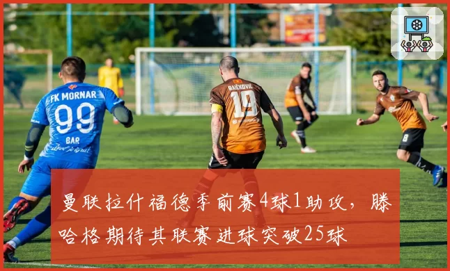 曼联拉什福德季前赛4球1助攻,滕哈格期待其联赛进球突破25球