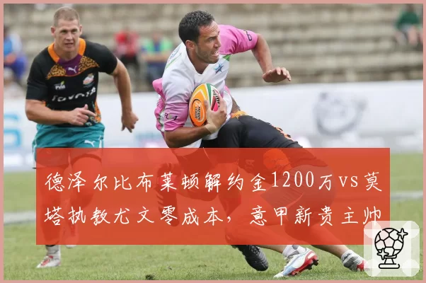 德泽尔比布莱顿解约金1200万vs莫塔执教尤文零成本,意甲新贵主帅身价两极__br_