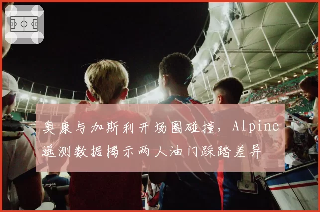 奥康与加斯利开场圈碰撞,Alpine遥测数据揭示两人油门踩踏差异