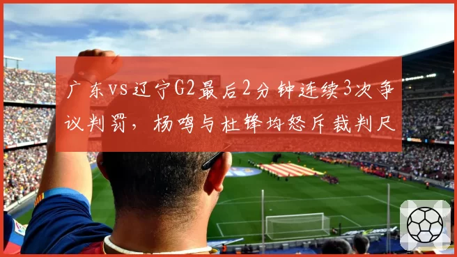 广东vs辽宁G2最后2分钟连续3次争议判罚,杨鸣与杜锋均怒斥裁判尺度不一