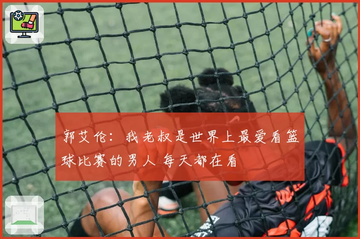 郭艾伦：我老叔是世界上最爱看篮球比赛的男人 每天都在看