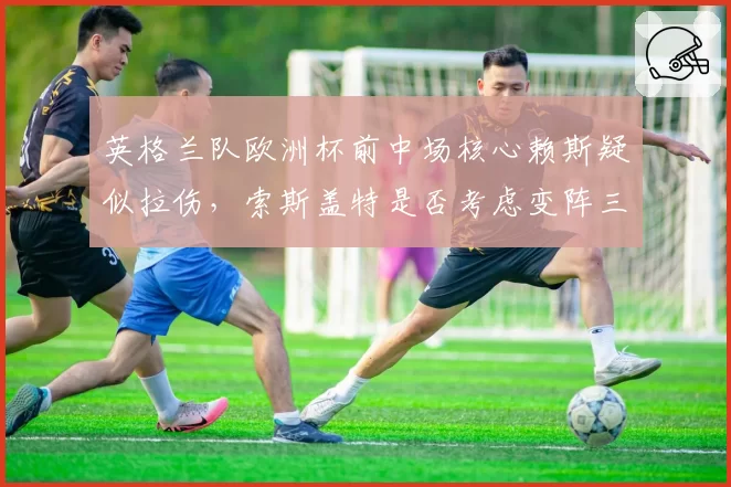 英格兰队欧洲杯前中场核心赖斯疑似拉伤,索斯盖特是否考虑变阵三中场?
