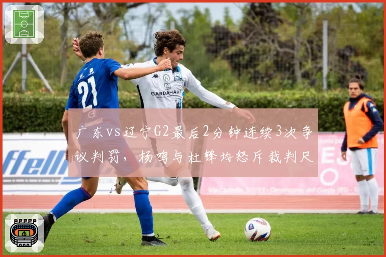 广东vs辽宁G2最后2分钟连续3次争议判罚,杨鸣与杜锋均怒斥裁判尺度不一
