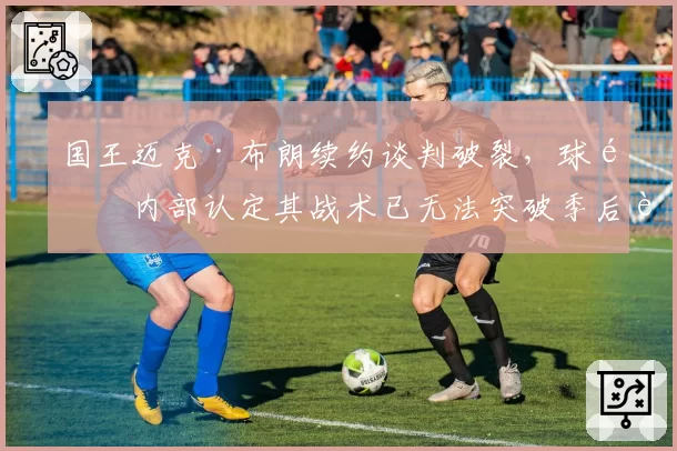 国王迈克·布朗续约谈判破裂,球队内部认定其战术已无法突破季后赛首轮