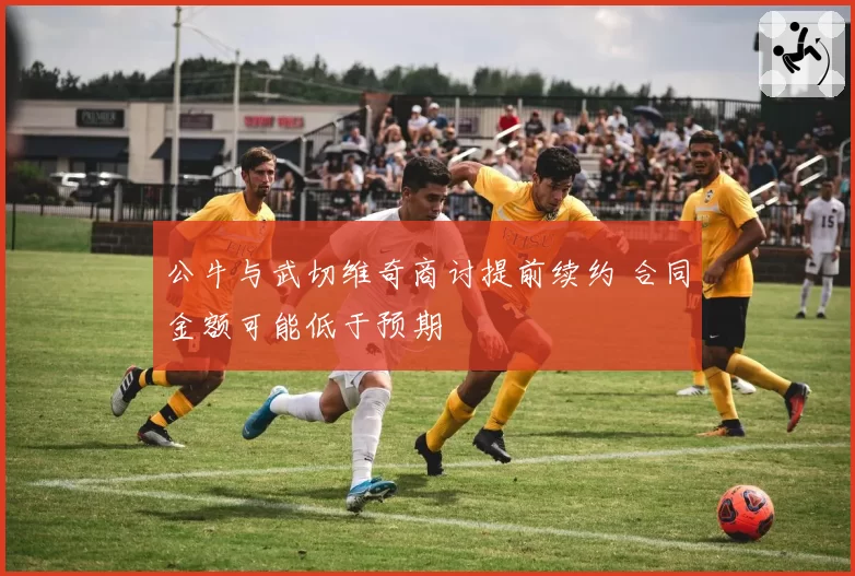 公牛与武切维奇商讨提前续约 合同金额可能低于预期