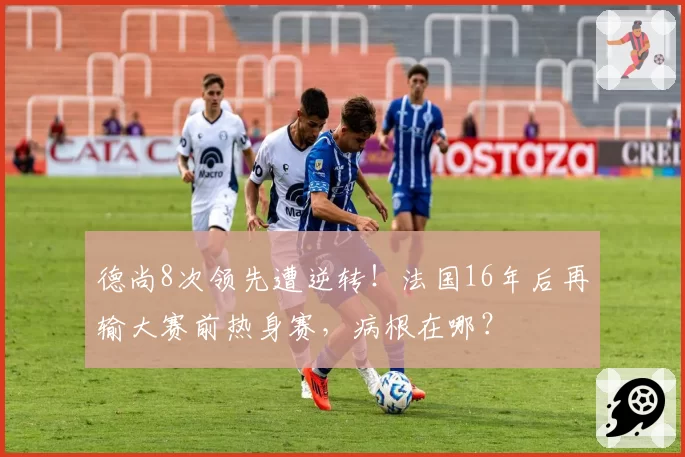 德尚8次领先遭逆转！法国16年后再输大赛前热身赛，病根在哪？