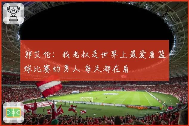 郭艾伦：我老叔是世界上最爱看篮球比赛的男人 每天都在看