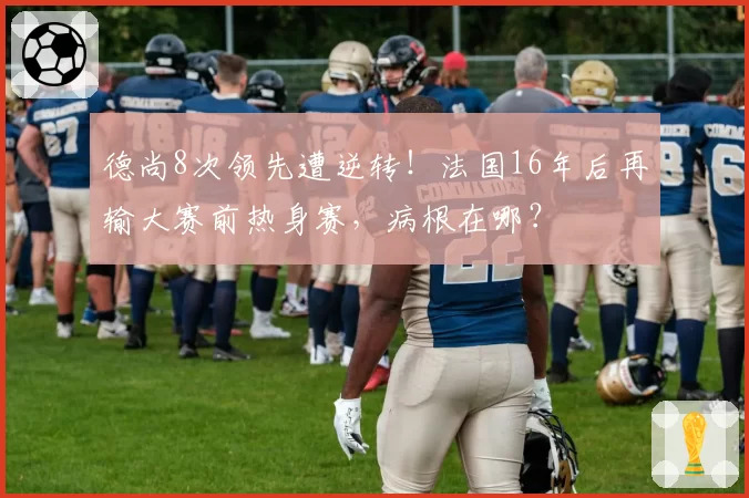 德尚8次领先遭逆转！法国16年后再输大赛前热身赛，病根在哪？
