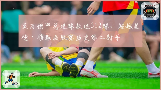 莱万德甲总进球数达312球,超越盖德·穆勒成联赛历史第二射手