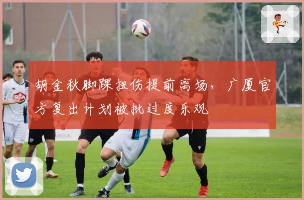 胡金秋脚踝扭伤提前离场,广厦官方复出计划被批过度乐观