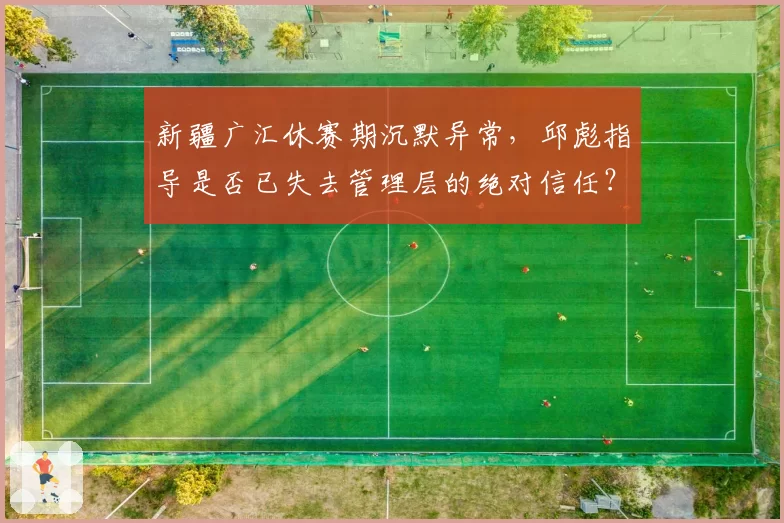 新疆广汇休赛期沉默异常,邱彪指导是否已失去管理层的绝对信任?