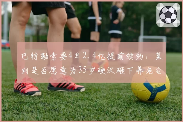 巴特勒索要4年2.4亿提前续约,莱利是否愿意为35岁硬汉砸下养老合同?