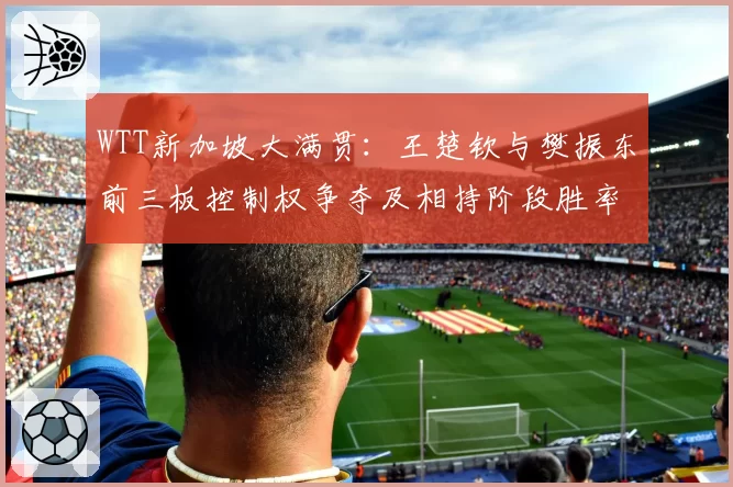 WTT新加坡大满贯:王楚钦与樊振东前三板控制权争夺及相持阶段胜率统计