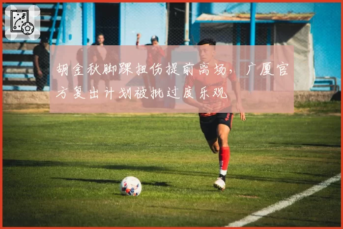 胡金秋脚踝扭伤提前离场,广厦官方复出计划被批过度乐观