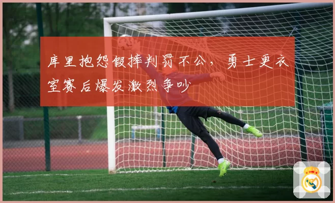 库里抱怨假摔判罚不公，勇士更衣室赛后爆发激烈争吵
