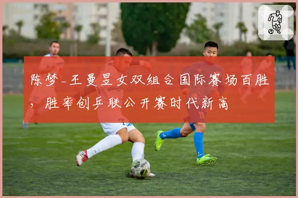 陈梦_王曼昱女双组合国际赛场百胜,胜率创乒联公开赛时代新高