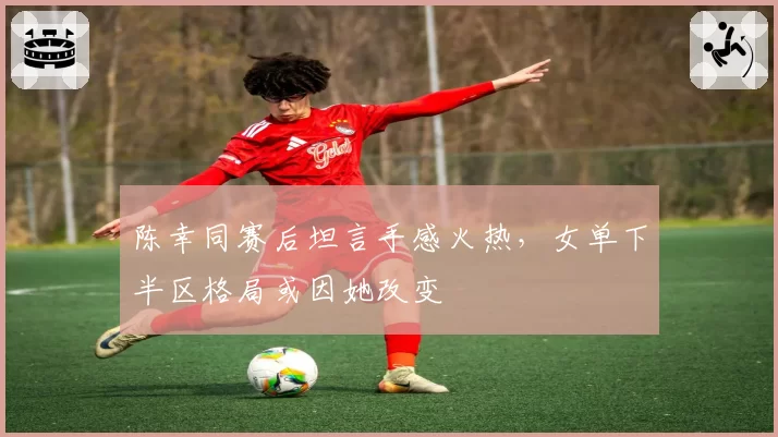 陈幸同赛后坦言手感火热,女单下半区格局或因她改变