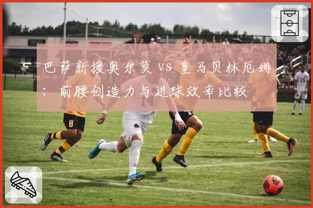 巴萨新援奥尔莫 vs 皇马贝林厄姆：前腰创造力与进球效率比较