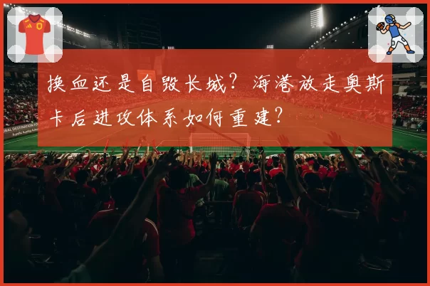 换血还是自毁长城?海港放走奥斯卡后进攻体系如何重建?