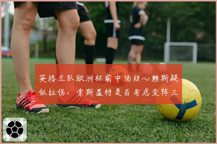 英格兰队欧洲杯前中场核心赖斯疑似拉伤,索斯盖特是否考虑变阵三中场?