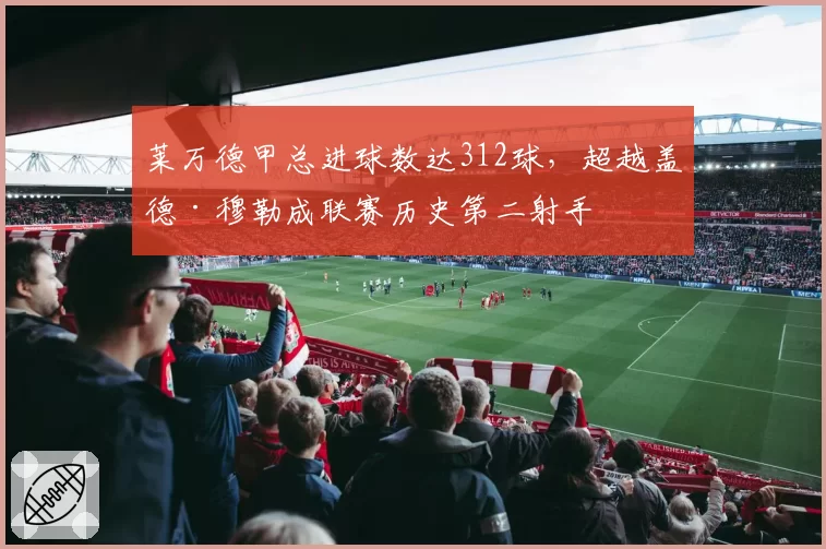 莱万德甲总进球数达312球,超越盖德·穆勒成联赛历史第二射手