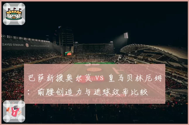 巴萨新援奥尔莫 vs 皇马贝林厄姆：前腰创造力与进球效率比较