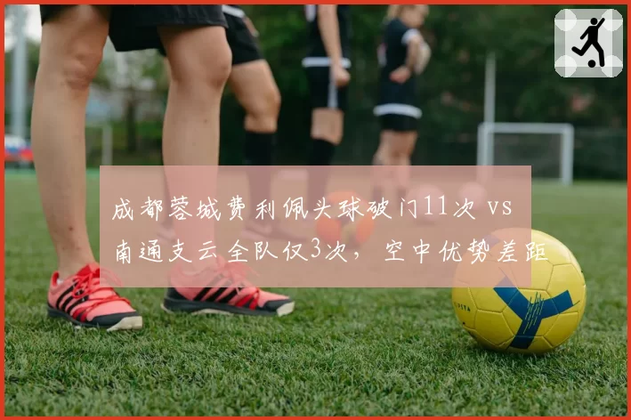 成都蓉城费利佩头球破门11次 vs 南通支云全队仅3次,空中优势差距决定保级命运?