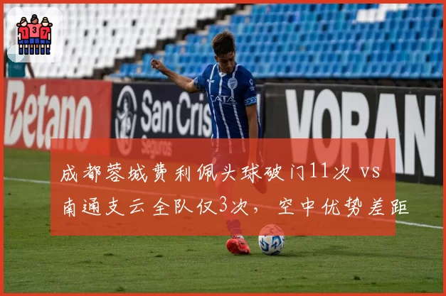 成都蓉城费利佩头球破门11次 vs 南通支云全队仅3次,空中优势差距决定保级命运?